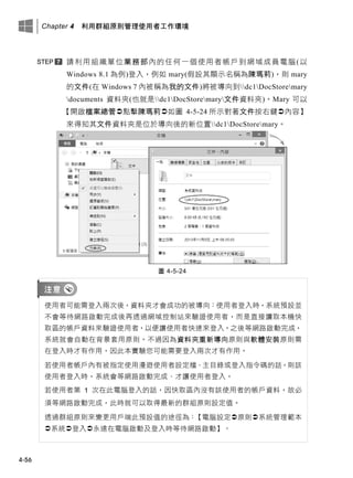 Chapter 4 利用群組原則管理使用者工作環境
4-56
請利用組織單位業務部內的任何一個使用者帳戶到網域成員電腦(以
Windows 8.1 為例)登入，例如 mary(假設其顯示名稱為陳瑪莉)，則 mary
的文件(在 Windows 7 內被稱為我的文件)將被導向到dc1DocStoremary
documents 資料夾(也就是dc1DocStoremary文件資料夾)。Mary 可以
【開啟檔案總管點擊陳瑪莉如圖 4-5-24 所示對著文件按右鍵內容】
來得知其文件資料夾是位於導向後的新位置dc1DocStoremary。
圖 4-5-24
使用者可能需登入兩次後，資料夾才會成功的被導向：使用者登入時，系統預設並
不會等待網路啟動完成後再透過網域控制站來驗證使用者，而是直接讀取本機快
取區的帳戶資料來驗證使用者，以便讓使用者快速來登入。之後等網路啟動完成，
系統就會自動在背景套用原則。不過因為資料夾重新導向原則與軟體安裝原則需
在登入時才有作用，因此本實驗您可能需要登入兩次才有作用。
若使用者帳戶內有被指定使用漫遊使用者設定檔、主目錄或登入指令碼的話，則該
使用者登入時，系統會等網路啟動完成、才讓使用者登入。
若使用者第 1 次在此電腦登入的話，因快取區內沒有該使用者的帳戶資料，故必
須等網路啟動完成，此時就可以取得最新的群組原則設定值。
透過群組原則來變更用戶端此預設值的途徑為：【電腦設定原則系統管理範本
系統登入永遠在電腦啟動及登入時等待網路啟動】。
 