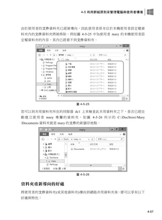 4-5 利用群組原則來管理電腦與使用者環境
4-57
由於使用者的文件資料夾已經被導向，因此使用者原本位於本機使用者設定檔資
料夾內的文件資料夾將被移除，例如圖 4-5-25 中為使用者 mary 的本機使用者設
定檔資料夾的內容，其內已經看不到文件資料夾。
圖 4-5-25
您可以到共用資料夾所在的伺服器 dc1 上來檢查此共用資料夾之下，是否已經自
動 建 立 使 用 者 mary 專 屬 的 資 料 夾 ， 如 圖 4-5-26 所 示 的 C:DocStoreMary
Documents 資料夾就是 mary 的文件的新儲存地點。
圖 4-5-26
資料夾重新導向的好處
將使用者的文件資料夾(或其他資料夾)導向到網路共用資料夾後，便可以享有以下
好處與特色：
 