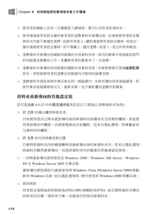 Chapter 4 利用群組原則管理使用者工作環境
4-58
 使用者到網路上任何一台電腦登入網域時，都可以存取到此資料夾。
 使用漫游使用者設定檔的使用者的文件資料夾被導向後，在漫遊使用者設定檔
資料夾內就不會儲存文件，故使用者登入、讀取漫遊使用者設定檔時，或登出、
儲存漫遊使用者設定檔時，因不需載入、儲存文件，故登入、登出的效率較佳。
 文件資料夾被導向到網路伺服器的共用資料夾後，其內的檔案可透過資訊部門
的伺服器定期備份工作，來讓使用者的檔案多了一份保障。
 文件資料夾被導向到伺服器的網路共用資料夾後，系統管理員可透過磁碟配額
設定，來限制使用者的文件在伺服器內可使用的磁碟空間。
 文件資料夾預設是與作業系統在同一個磁碟內，在將其導向到其他磁碟後，即
使作業系統磁碟被格式化、重新安裝，也不會影響到文件內的檔案。
資料夾重新導向的其他設定值
您可透過圖 4-5-27 中的設定值標籤來設定以下選項(以文件資料夾為例)：
 將 文件 的獨占權授與使用者
只有使用者自己與系統對導向後的新資料夾具備有完全控制的權限，其他使
用者皆無任何權限，系統管理員也沒有權限。若未勾選此選項，則會繼承其
父資料夾的權限。
 將 文件 的內容移動到新位置
它會將原資料夾內的檔案搬移到重新導向後的新資料夾內。若未勾選此選項，
則資料夾雖然會被導向，但是原資料夾內的檔案仍然會被留在原地。
 一併將重新導向原則套用至 Windows 2000、Windows 200 Server、Windows
XP 及 Windows Server 2003 作業系統
重新導向原則預設只會被套用到 Windows Vista (Windows Server 2008)等較
新的 Windows 系統，但勾選此選項後，便可套用到 Windows 2000 等舊系統。
 原則移除
用來設定當群組原則移除後(例如 GPO 被刪除或停用)，是否要將資料夾導向
回原來的位置，預設是不會，也就是仍然留在新資料夾。
 