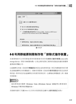 4-6 利用群組原則限制存取「卸除式儲存裝置」
4-59
圖 4-5-27
4-6 利用群組原則限制存取「卸除式儲存裝置」
系統管理員可以利用群組原則來限制使用者存取卸除式儲存裝置(removable
storage device，例如 USB 隨身碟)，以免企業內部員工輕易的透過這些儲存裝置將
重要資料帶離公司。
以組織單位來說，若是針對電腦設定來設定這些原則的話，則任何網域使用者只要
在這個組織單位內的電腦登入，就會受到限制；若是針對使用者設定來設定這些原
則的話，則所有位於此組織單位內的使用者到任何一台網域成員電腦登入時，就會
受到限制。
這 些 原 則 設 定 僅 對 Windows Vista (Windows Server 2008) 等 比 較 新 版 的
Windows 作業系統的電腦有效。
系統總共提供了如圖 4-6-1 右方所示的原則設定(圖中以使用者設定為例)：
 