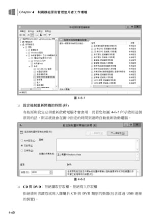 Chapter 4 利用群組原則管理使用者工作環境
4-60
圖 4-6-1
 設定強制重新開機的時間 (秒)
有些原則設定必須重新啟動電腦才會套用，而若您如圖 4-6-2 所示啟用這個
原則的話，則系統就會在圖中指定的時間到達時自動重新啟動電腦。
圖 4-6-2
 CD 與 DVD：拒絕讀取存取權、拒絕寫入存取權
拒絕使用者讀取或寫入隸屬於 CD 與 DVD 類別的裝置(包含透過 USB 連接
的裝置)。
 