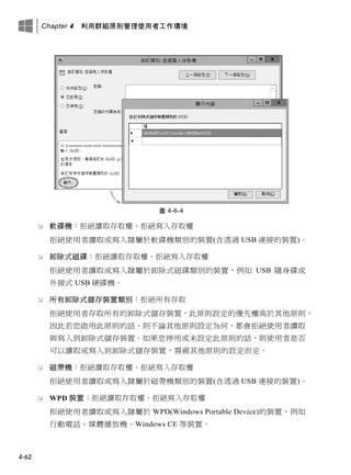 Chapter 4 利用群組原則管理使用者工作環境
4-62
圖 4-6-4
 軟碟機：拒絕讀取存取權、拒絕寫入存取權
拒絕使用者讀取或寫入隸屬於軟碟機類別的裝置(含透過 USB 連接的裝置)。
 卸除式磁碟：拒絕讀取存取權、拒絕寫入存取權
拒絕使用者讀取或寫入隸屬於卸除式磁碟類別的裝置，例如 USB 隨身碟或
外接式 USB 硬碟機。
 所有卸除式儲存裝置類別：拒絕所有存取
拒絕使用者存取所有的卸除式儲存裝置，此原則設定的優先權高於其他原則，
因此若您啟用此原則的話，則不論其他原則設定為何，都會拒絕使用者讀取
與寫入到卸除式儲存裝置。如果您停用或未設定此原則的話，則使用者是否
可以讀取或寫入到卸除式儲存裝置，需視其他原則的設定而定。
 磁帶機：拒絕讀取存取權、拒絕寫入存取權
拒絕使用者讀取或寫入隸屬於磁帶機類別的裝置(含透過 USB 連接的裝置)。
 WPD 裝置：拒絕讀取存取權、拒絕寫入存取權
拒絕使用者讀取或寫入隸屬於 WPD(Windows Portable Device)的裝置，例如
行動電話、媒體播放機、Windows CE 等裝置。
 