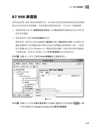 4-7 WMI 篩選器
4-63
4-7 WMI 篩選器
我們知道若將 GPO 連結到組織單位後，該 GPO 的設定值預設會被套用到此組織
單位內的所有使用者與電腦，若要改變這個預設值的話，可以有以下兩種選擇：
 透過前面第 4-25 頁 篩選群組原則設定 中的委派標籤來選擇欲套用此 GPO 的
使用者或電腦
 透過本節所介紹的 WMI 篩選器來設定
舉例來說，假設您已經在組織單位業務部內建立測試用的 GPO，並透過它來
讓此組織單位內的電腦自動安裝您所指定的軟體(後面章節會介紹)，不過您
卻只想讓 64 位元的 Windows 8.1 電腦安裝此軟體，其他作業系統的電腦並
不需要安裝，此時可以透過以下的 WMI 篩選器設定來達到目的。
如圖 4-7-1 所示【對著 WMI 篩選器按右鍵新增】。
圖 4-7-1
在圖 4-7-2 中的名稱與描述欄位分別輸入適當的文字說明後按新增鈕。圖
中將名稱設定為 Windows 8.1(64 位元)專用的篩選器。
 