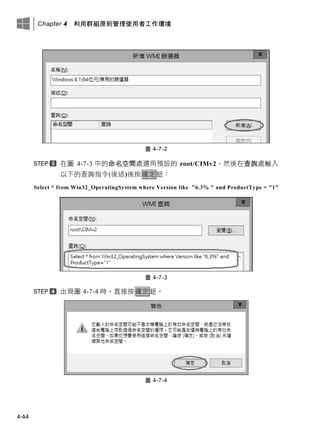 Chapter 4 利用群組原則管理使用者工作環境
4-64
圖 4-7-2
在圖 4-7-3 中的命名空間處選用預設的 root/CIMv2，然後在查詢處輸入
以下的查詢指令(後述)後按確定鈕：
Select * from Win32_OperatingSystem where Version like "6.3% " and ProductType = "1"
圖 4-7-3
出現圖 4-7-4 時，直接按確定鈕。
圖 4-7-4
 
