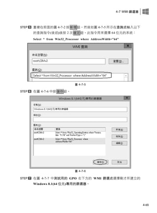 4-7 WMI 篩選器
4-65
重複在前面的圖 4-7-2 按新增鈕，然後如圖 4-7-5 所示在查詢處輸入以下
的查詢指令(後述)後按 2 次確定鈕，此指令用來選擇 64 位元的系統：
Select * from Win32_Processor where AddressWidth="64"
圖 4-7-5
在圖 4-7-6 中按儲存鈕。
圖 4-7-6
在圖 4-7-7 中測試用的 GPO 右下方的 WMI 篩選處選擇剛才所建立的
Windows 8.1(64 位元)專用的篩選器。
 
