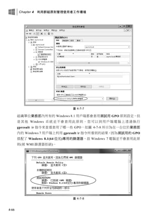 Chapter 4 利用群組原則管理使用者工作環境
4-66
圖 4-7-7
組織單位業務部內所有的 Windows 8.1 用戶端都會套用測試用 GPO 原則設定，但
是其他 Windows 系統並不會套用此原則。您可以到用戶端電腦上透過執行
gpresult /r 指令來查看套用了哪一些 GPO，如圖 4-7-8 所示為在一台位於業務部
內的 Windows 7 用戶端上利用 gpresult /r 指令所看到的結果，因為測試用的 GPO
搭配了 Windows 8.1(64 位元)專用的篩選器，故 Windows 7 電腦並不會套用此原
則(被 WMI 篩選器拒絕)。
圖 4-7-8
 