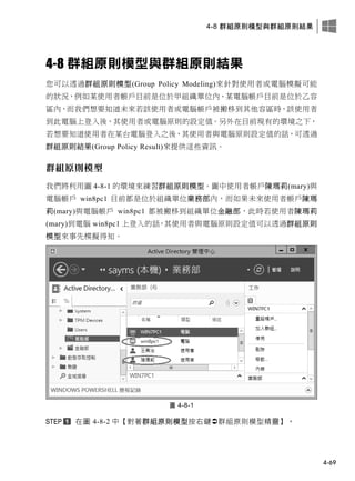 4-8 群組原則模型與群組原則結果
4-69
4-8 群組原則模型與群組原則結果
您可以透過群組原則模型(Group Policy Modeling)來針對使用者或電腦模擬可能
的狀況，例如某使用者帳戶目前是位於甲組織單位內、某電腦帳戶目前是位於乙容
區內，而我們想要知道未來若該使用者或電腦帳戶被搬移到其他容區時，該使用者
到此電腦上登入後，其使用者或電腦原則的設定值。另外在目前現有的環境之下，
若想要知道使用者在某台電腦登入之後，其使用者與電腦原則設定值的話，可透過
群組原則結果(Group Policy Result)來提供這些資訊。
群組原則模型
我們將利用圖 4-8-1 的環境來練習群組原則模型。圖中使用者帳戶陳瑪莉(mary)與
電腦帳戶 win8pc1 目前都是位於組織單位業務部內，而如果未來使用者帳戶陳瑪
莉(mary)與電腦帳戶 win8pc1 都被搬移到組織單位金融部，此時若使用者陳瑪莉
(mary)到電腦 win8pc1 上登入的話，其使用者與電腦原則設定值可以透過群組原則
模型來事先模擬得知。
圖 4-8-1
在圖 4-8-2 中【對著群組原則模型按右鍵群組原則模型精靈】。
 