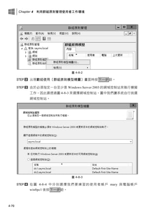 Chapter 4 利用群組原則管理使用者工作環境
4-70
圖 4-8-2
出現歡迎使用〔群組原則模型精靈〕畫面時按下一步鈕。
由於必須指定一台至少是 Windows Server 2003 的網域控制站來執行模擬
工作，因此請透過圖 4-8-3 來選擇網域控制站，圖中我們讓系統自行挑選
網域控制站。
圖 4-8-3
在圖 4-8-4 中分別選擇我們要練習的使用者帳戶 mary 與電腦帳戶
win8pc1 後按下一步鈕。
 