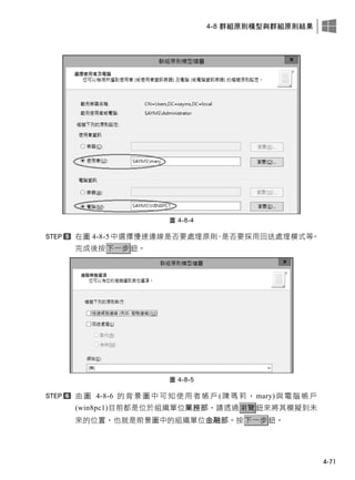 4-8 群組原則模型與群組原則結果
4-71
圖 4-8-4
在圖 4-8-5 中選擇慢速連線是否要處理原則、是否要採用回送處理模式等。
完成後按下一步鈕。
圖 4-8-5
由圖 4-8-6 的背景圖中可知使用者帳戶(陳瑪莉， mary)與電腦帳戶
(win8pc1)目前都是位於組織單位業務部，請透過瀏覽鈕來將其模擬到未
來的位置，也就是前景圖中的組織單位金融部。按下一步鈕。
 