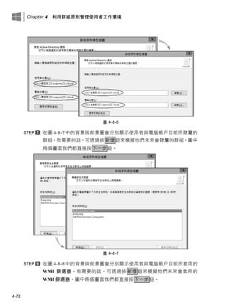 Chapter 4 利用群組原則管理使用者工作環境
4-72
圖 4-8-6
在圖 4-8-7 中的背景與前景圖會分別顯示使用者與電腦帳戶目前所隸屬的
群組，有需要的話，可透過按新增鈕來模擬他們未來會隸屬的群組。圖中
兩個畫面我們都直接按下一步鈕。
圖 4-8-7
在圖 4-8-8 中的背景與前景圖會分別顯示使用者與電腦帳戶目前所套用的
WMI 篩選器，有需要的話，可透過按 新增 鈕來模擬他們未來會套用的
WMI 篩選器。圖中兩個畫面我們都直接按下一步鈕。
 