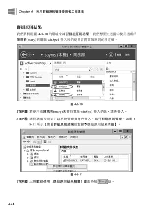 Chapter 4 利用群組原則管理使用者工作環境
4-74
群組原則結果
我們將利用圖 4-8-10 的環境來練習群組原則結果。我們想要知道圖中使用者帳戶
陳瑪莉(mary)到電腦 win8pc1 登入後的使用者與電腦原則的設定值。
圖 4-8-10
若使用者陳瑪莉(mary)未曾到電腦 win8pc1 登入的話，請先登入。
請到網域控制站上以系統管理員身分登入、執行群組原則管理、如圖 4-
8-11 所示【對著群組原則結果按右鍵群組原則結果精靈】。
圖 4-8-11
出現歡迎使用〔群組原則結果精靈〕畫面時按下一步鈕。
 