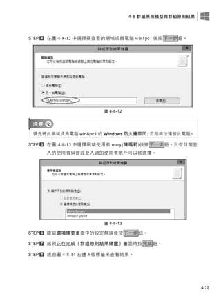 4-8 群組原則模型與群組原則結果
4-75
在圖 4-8-12 中選擇要查看的網域成員電腦 win8pc1 後按下一步鈕。
圖 4-8-12
請先將此網域成員電腦 win8pc1 的 Windows 防火牆關閉，否則無法連接此電腦。
在圖 4-8-13 中選擇網域使用者 mary(陳瑪莉)後按下一步鈕。只有目前登
入的使用者與曾經登入過的使用者帳戶可以被選擇。
圖 4-8-13
確認選項摘要畫面中的設定無誤後按下一步鈕。
出現正在完成〔群組原則結果精靈〕畫面時按完成鈕。
透過圖 4-8-14 右邊 3 個標籤來查看結果。
 