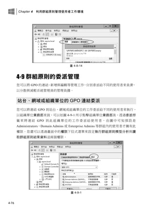 Chapter 4 利用群組原則管理使用者工作環境
4-76
圖 4-8-14
4-9 群組原則的委派管理
您可以將 GPO 的連結、新增與編輯等管理工作，分別委派給不同的使用者來負責，
以分散與減輕系統管理員的管理負擔。
站台、網域或組織單位的 GPO 連結委派
您可以將連結 GPO 到站台、網域或組織單位的工作委派給不同的使用者來執行，
以組織單位業務部來說，可以如圖 4-9-1 所示點擊組織單位業務部後，透過委派標
籤 來 將 連 結 GPO 到 此 組 織 單 位 的 工 作 委 派 給 使 用 者 ， 由 圖 中 可 知 預 設 是
Administrators、Domain Admins 或 Enterprise Admins 等群組內的使用者才擁有此
權限。您還可以透過畫面中的權限下拉式選單來設定執行群組原則模型分析與讀
取群組原則結果資料這兩個權限。
圖 4-9-1
 