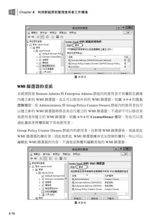 Chapter 4 利用群組原則管理使用者工作環境
4-78
圖 4-9-3
WMI 篩選器的委派
系統預設是 Domain Admins 與 Enterprise Admins 群組內的使用者才有權限在網域
內建立新的 WMI 篩選器，並且可以修改所有的 WMI 篩選器，如圖 4-9-4 的完全
控制權限。而 Administrators 與 Group Policy Creator Owners 群組內的使用者也可
以建立新的 WMI 篩選器與修改其自行建立的 WMI 篩選器，不過卻不可以修改其
他使用者所建立的 WMI 篩選器，如圖 4-9-4 的 CreatorOwner 權限。您也可以透
過此畫面來將權限賦予其他使用者。
Group Policy Creator Owners 群組內的使用者，在新增 WMI 篩選器後，他就是此
WMI 篩選器的擁有者，因此他對此 WMI 篩選器擁有完全控制的權利，所以可以
編輯此 WMI 篩選器的內容，不過他卻無權利編輯其他的 WMI 篩選器。
圖 4-9-4
 