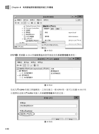 Chapter 4 利用群組原則管理使用者工作環境
4-80
圖 4-10-3
透過圖 4-10-4 來編輯電腦與使用者設定的系統管理範本原則。
圖 4-10-4
完成入門 GPO 的建立與編輯後，之後在建立一般 GPO 時，就可以如圖 4-10-5 所
示選擇從這個入門 GPO 來匯入其系統管理範本的設定值。
圖 4-10-5
 