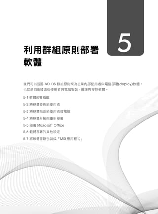 5利用群組原則部署
軟體
我們可以透過 AD DS 群組原則來為企業內部使用者與電腦部署(deploy)軟體，
也就是自動替這些使用者與電腦安裝、維護與移除軟體。
5-1 軟體部署概觀
5-2 將軟體發佈給使用者
5-3 將軟體指派給使用者或電腦
5-4 將軟體升級與重新部署
5-5 部署 Microsoft Office
5-6 軟體部署的其他設定
5-7 將軟體重新包裝成「MSI 應用程式」
 