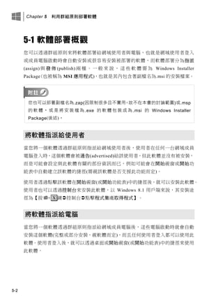 Chapter 5 利用群組原則部署軟體
5-2
5-1 軟體部署概觀
您可以透過群組原則來將軟體部署給網域使用者與電腦，也就是網域使用者登入
或成員電腦啟動時會自動安裝或很容易安裝被部署的軟體，而軟體部署分為指派
(assign) 與 發 佈 (publish) 兩 種 。 一 般 來 說 ， 這 些 軟 體 需 為 Windows Installer
Package(也被稱為 MSI 應用程式)，也就是其內包含著副檔名為.msi 的安裝檔案。
您也可以部署副檔名為.zap(因限制很多且不實用，故不在本書的討論範圍)或.msp
的 軟 體 ， 或 是 將 安 裝 檔 為 .exe 的 軟 體 包 裝 成 為 .msi 的 Windows Installer
Package(後述)。
將軟體指派給使用者
當您將一個軟體透過群組原則指派給網域使用者後，使用者在任何一台網域成員
電腦登入時，這個軟體會被通告(advertised)給該使用者，但此軟體並沒有被安裝，
而是可能會設定與此軟體有關的部份資訊而已，例如可能會在開始視窗或開始功
能表中自動建立該軟體的捷徑(需視該軟體是否支援此功能而定)。
使用者透過點擊該軟體在開始視窗(或開始功能表)中的捷徑後，就可以安裝此軟體。
使用者也可以透過控制台來安裝此軟體，以 Windows 8.1 用戶端來說，其安裝途
徑為【按+ X 鍵控制台點擊程式集處取得程式】。
將軟體指派給電腦
當您將一個軟體透過群組原則指派給網域成員電腦後，這些電腦啟動時就會自動
安裝這個軟體(完整或部分安裝，視軟體而定)，而且任何使用者登入都可以使用此
軟體。使用者登入後，就可以透過桌面或開始視窗(或開始功能表)中的捷徑來使用
此軟體。
 