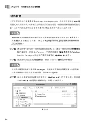 Chapter 5 利用群組原則部署軟體
5-4
發佈軟體
以下步驟將先建立軟體發佈點(software distribution point，也就是用來儲存 MSI 應
用程式的共用資料夾)、接著設定軟體預設的儲存地點、最後再將軟體發佈給使用
者。以下將利用免費的文字編輯軟體 AkelPad 來練習，請自行上網下載。
AkelPad 原安裝檔案是.exe 執行檔，不過筆者已將其重新包裝為 MSI 應用程式，
此 軟 體 此 原 此 程 式 可 此 此 此 此 此 此 此 (http://books.gotop.com.tw/download
/ACA018800)。
請在此域中的任何一台伺服器內(假設為 dc1)建立一個用來作為軟體發佈
點的資料夾，例如 C:Packages，它將用來儲存 MSI 應用程式(Windows
Installer Package)，例如我們要用來練習的 AkelPad 4.4.3 版。
將此資料夾設定為共用資料夾、賦此 Everyone 讀取的分享權限。
其共用名稱預設為資料夾名稱 Packages，建議將共用資料夾隱藏起來，也就是將
共用名稱最後一個字元設定為$符號，例如 Packages$。
在此共用資料夾內建立用來存放 AkelPad 4.4.3 的子資料夾，然後將
AkelPad 4.4.3 拷貝此此資料夾內，如圖 5-2-1 所示。
圖 5-2-1
 