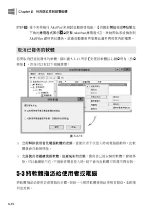 Chapter 5 利用群組原則部署軟體
5-10
接此來再執行 AkelPad 來測試自動修復功能：【切換此開此視窗點擊左
此角的應用程式圖示 點擊 AkelPad 應用程式】，此時因為系統偵測此
AkelFiles 資料夾已遺失，故會自動重新再安裝此資料夾此其內的檔案。
取消已發佈的軟體
若要取消已經被發佈的軟體，請如圖 5-2-13 所示【對著該軟體按右鍵所有工作
移除】，然後可以有以下兩種選擇：
圖 5-2-13
 立即解除使用者及電腦軟體的安裝：當使用者下次登入時或電腦啟動時，此軟
體就會自動被移除。
 允許使用者繼續使用軟體，但避免新的安裝：使用者已經安裝的軟體不會被移
除，可以繼續使用它，不過新使用者登入時，就不會有此軟體可供選用與安裝。
5-3 將軟體指派給使用者或電腦
將軟體指派給使用者或電腦的步驟，與前一小節將軟體發佈給使用者類似，本節僅
列出差異。
 