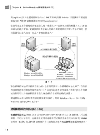 Chapter 1 Active Directory 網域服務(AD DS)
1-8
寫(replicate)到其他網域控制站的 AD DS 資料庫(如圖 1-1-6)，以便讓所有網域控
制站內的 AD DS 資料庫都能夠同步(synchronize)。
當使用者在某台網域成員電腦登入時，會由其中一台網域控制站根據其 AD DS 資
料庫內的帳戶資料，來審核使用者所輸入的帳戶與密碼是否正確。若是正確的，使
用者就可以登入成功；反之，會被拒絕登入。
圖 1-1-6
多台網域控制站可以提供容錯功能，也就是即使有一台網域控制站故障了，仍然能
夠由其他網域控制站來提供服務。另外它也可以改善使用者登入效率，因為多台網
域控制站可以分擔審核使用者登入身分(帳戶名稱與密碼)的負擔。
網域控制站是由伺服器等級的電腦來扮演的，例如 Windows Server 2012(R2)、
Windows Server 2008( R2)等。
唯讀網域控制站(RODC)
唯讀網域控制站(Read-Only Domain Controller，RODC)的 AD DS 資料庫只可以被
讀取、不可以被修改，也就是說使用者或應用程式無法直接修改 RODC 的 AD DS
資料庫。RODC 的 AD DS 資料庫內容只能夠從其他可寫式網域控制站複寫過來。
 