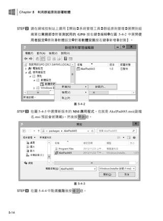 Chapter 5 利用群組原則部署軟體
5-14
請在此域控制此上選用【開此系統管理工具群組原則管理展開此組
織單位業務部對著測試用的 GPO 按右鍵編輯在圖 5-4-2 中展開使
用者設定原則軟體設定對著軟體安裝按右鍵新增封裝】。
圖 5-4-2
在圖 5-4-3 中選擇新版本的 MSI 應用程式，也就是 AkelPad485.msi(副檔
名.msi 預設會被隱藏)，然後按開啟鈕。
圖 5-4-3
在圖 5-4-4 中點選進階後按確定鈕。
 