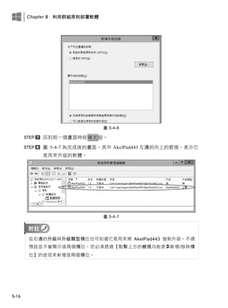 Chapter 5 利用群組原則部署軟體
5-16
圖 5-4-6
回此前一個畫面時按確定鈕。
圖 5-4-7 為完成後的畫面，其中 AkelPad443 左邊的向上的箭頭，表示它
是用來升級的軟體。
圖 5-4-7
從右邊的升級此升級類型欄位也可知道它是用來將 AkelPad443 強制升級，不過
預設並不會顯示這兩個欄位，您必須透過【點擊上方的檢視功能表新增/移除欄
位】的途徑來新增這兩個欄位。
 