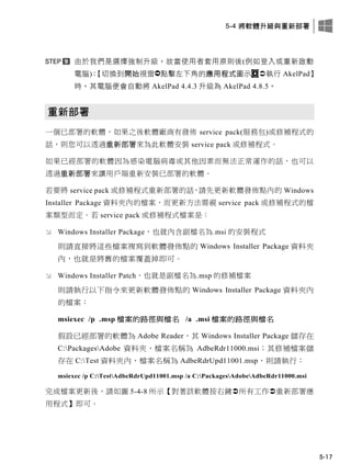 5-4 將軟體升級與重新部署
5-17
由於我們是選擇強制升級，故當使用者套用原則後(例如登入或重新啟動
電腦)：【切換此開此視窗點擊左此角的應用程式圖示 執行 AkelPad】
時，其電腦便會自動將 AkelPad 4.4.3 升級為 AkelPad 4.8.5。
重新部署
一個已部署的軟體，如果之後軟體廠商有發佈 service pack(服務包)或修補程式的
話，則您可以透過重新部署來為此軟體安裝 service pack 或修補程式。
如果已經部署的軟體因為感染電腦病毒或其他因素而無法正常運作的話，也可以
透過重新部署來讓用戶端重新安裝已部署的軟體。
若要將 service pack 或修補程式重新部署的話，請先更新軟體發佈點內的 Windows
Installer Package 資料夾內的檔案，而更新方法需視 service pack 或修補程式的檔
案類型而定。若 service pack 或修補程式檔案是：
 Windows Installer Package，也就內含副檔名為.msi 的安裝程式
則請直接將這些檔案複寫到軟體發佈點的 Windows Installer Package 資料夾
內，也就是將舊的檔案覆蓋掉即可。
 Windows Installer Patch，也就是副檔名為.msp 的修補檔案
則請執行以下指令來更新軟體發佈點的 Windows Installer Package 資料夾內
的檔案：
msiexec /p .msp 檔案的路徑與檔名 /a .msi 檔案的路徑與檔名
假設已經部署的軟體為 Adobe Reader，其 Windows Installer Package 儲存在
C:PackagesAdobe 資料夾，檔案名稱為 AdbeRdr11000.msi；其修補檔案儲
存在 C:Test 資料夾內，檔案名稱為 AdbeRdrUpd11001.msp，則請執行：
msiexec /p C:TestAdbeRdrUpd11001.msp /a C:PackagesAdobeAdbeRdr11000.msi
完成檔案更新後，請如圖 5-4-8 所示【對著該軟體按右鍵所有工作重新部署應
用程式】即可。
 