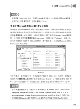 5-5 部署 Microsoft Office
5-19
若要部署 Office 2007 的話，可採用 GPO 軟體安裝的方法來將其相關.msi 檔部署
給用戶端，但是僅可採用「指派給電腦」的方式。
準備好 Microsoft Office 2013 安裝檔案
請準備好 Microsoft Office 2013 大量授權版(Volume License)的安裝檔案與產品金
鑰。將安裝檔案複寫到可供用戶端讀取的任一共用資料夾內，例如複寫到前面所使
用的軟體發佈點，或另外建立一個共用資料夾、賦予使用者(Domain Users)讀取權
限。以下假設是使用軟體發佈點(C:packages，也就是dc1Packages)，如圖 5-5-1
所示將其複寫到子資料夾 Office2013X64，圖中假設是 64 位元版 Microsoft Office
Professional Plus 2013。
圖 5-5-1
另外再建立一個共用資料夾，用來記錄用戶端安裝 Office 2013 的結果。請將此共
用資料夾的讀取/寫入權限賦予使用者(Domain Users)。以下假設是使用 DC1 的
C:LogFiles(前面圖 5-5-1 中已建立好)，並將其設定為共用資料夾dc1LogFiles。
若 非 大 量 授 權 版 的 話 ， 請 另 外 此 微 軟 此 此 此 此 Office 2013 Administrative
Template files(ADMX/ADML) and Office Customization Tool ， 然 後 執 行
admintemplates_32.exe 或 admintemplates_64.exe(視 32 或 64 位元版而定)、
將解壓縮後的 admin 資料夾複寫此上述資料夾內(例如資料夾 Office2013X64)。
 
