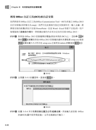 Chapter 5 利用群組原則部署軟體
5-20
利用 Office 自訂工具(OCT)來自訂安裝
我們將使用 Office 自訂工具(Office Customization Tool，OCT)來建立 Office 2013
自訂安裝檔(其附檔名為.msp)，我們可在此檔案內指定安裝資料夾、輸入金鑰、選
擇要安裝的軟體(例如只安裝 PowerPoint，但是 Word、Excel 等都不安裝)等，用戶
端電腦執行啟動指令碼時，將根據此檔的內容來決定如何安裝 Office 2013。
此存放 Office 2013 安裝檔案的電腦(例如本例的 DC1)上：【按+ R 鍵
按瀏覽鈕瀏覽此存放 Office 2013 安裝檔的資料夾點選 setup.exe 後按
開啟鈕如圖 5-5-2 所示在 setup.exe 之後附加/admin 參數後按確定鈕】。
圖 5-5-2
出現圖 5-5-3 的畫面時，直接按確定鈕。
圖 5-5-3
如圖 5-5-4 所示點擊安裝位置及公司/組織名稱，然後輸入欲安裝 Office
的資料夾(圖中採用預設值)、公司名稱請自行輸入。
 