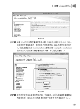 5-5 部署 Microsoft Office
5-21
圖 5-5-4
如圖 5-5-5 所示點擊授權及使用者介面，然後參考此圖來設定。由於 Office
的安裝是在電腦啟動時、使用者登入前就會開此，因此不應要求使用者介
入，也就是應該採用 silent installation(靜默安裝、unattended installation)
的安裝方式，因此圖中顯示層級設定為無、不勾選完成通知…。
圖 5-5-5
若不想在安裝後自動重新開機的話，可如圖 5-5-6 所示點擊修改安裝程式
內容後新增一個名稱為 SETUP_REBOOT 的選項，將其值設定為 Never。
 