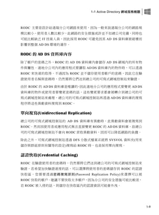 1-1 Active Directory 網域服務概觀
1-9
RODC 主要是設計給遠端分公司網路來使用，因為一般來說遠端分公司的網路規
模比較小、使用者人數比較少，此網路的安全措施或許並不如總公司完備，同時也
可能比較缺乏 IT 技術人員，因此採用 RODC 可避免因其 AD DS 資料庫被破壞而
影響到整個 AD DS 環境的運作。
RODC 的 AD DS 資料庫內容
除了帳戶的密碼之外，RODC 的 AD DS 資料庫內會儲存 AD DS 網域內的所有物
件與屬性。遠地分公司內的應用程式要讀取 AD DS 資料庫內的物件時，可以透過
RODC 來快速的取得。不過因為 RODC 並不儲存使用者帳戶的密碼，因此它在驗
證使用者名稱與密碼時，仍然需將它們送到總公司的可寫式網域控制站來驗證。
由於 RODC 的 AD DS 資料庫是唯讀的，因此遠地分公司的應用程式要變更 AD DS
資料庫的物件或使用者要變更密碼的話，這些變更要求都會被轉介到總公司的可
寫式網域控制站來處理，總公司的可寫式網域控制站再透過 AD DS 資料庫的複寫
程序將這些異動資料複寫到 RODC。
單向複寫(Unidirectional Replication)
總公司的可寫式網域控制站的 AD DS 資料庫有異動時，此異動資料會被複寫到
RODC。然而因使用者或應用程式無法直接變更 RODC 的 AD DS 資料庫，故總公
司的可寫式網域控制站不會向 RODC 索取異動資料，因而可以降低網路的負擔。
除此之外，可寫式網域控制站透過 DFS 分散式檔案系統將 SYSVOL 資料夾(用來
儲存與群組原則有關等的設定)複寫給 RODC 時，也是採用單向複寫。
認證快取(Credential Caching)
RODC 在驗證使用者的密碼時，仍然需將它們送到總公司的可寫式網域控制站來
驗證，若希望加快驗證速度的話，可以選擇將使用者的密碼儲存到 RODC 的認證
快取區。您需要透過密碼複寫原則(Password Replication Policy)來選擇可以被
RODC 快取的帳戶。建議不要快取太多帳戶，因為分公司的安全措施可能比較差，
若 RODC 被入侵的話，則儲存在快取區內的認證資訊可能會外洩。
 