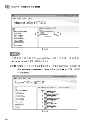 Chapter 5 利用群組原則部署軟體
5-22
圖 5-5-6
若 想 讓 用 戶 端 自 動 啟 用 (activate)Office 的 話 ， 可 新 增 一 個 名 稱 為
AUTO_ACTIVATE 的選項、將其值設定為 1。
點擊圖 5-5-7 中的設定功能安裝狀態後，選擇欲安裝的功能，例如圖中僅
選擇 Microsoft PowerPoint、Office 共用的功能此 Office 工具，其他都
改為無法使用。
圖 5-5-7
 