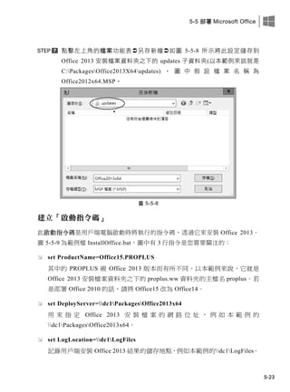 5-5 部署 Microsoft Office
5-23
點擊左上角的檔案功能表另存新檔如圖 5-5-8 所示將此設定儲存此
Office 2013 安裝檔案資料夾之此的 updates 子資料夾(以本範例來說就是
C:PackagesOffice2013X64updates) ， 圖 中 假 設 檔 案 名 稱 為
Office2012x64.MSP。
圖 5-5-8
建立「啟動指令碼」
此啟動指令碼是用戶端電腦啟動時將執行的指令碼，透過它來安裝 Office 2013。
圖 5-5-9 為範例檔 InstallOffice.bat，圖中有 3 行指令是您需要關注的：
 set ProductName=Office15.PROPLUS
其中的 PROPLUS 視 Office 2013 版本而有所不同，以本範例來說，它就是
Office 2013 安裝檔案資料夾之下的 proplus.ww 資料夾的主檔名 proplus。若
是部署 Office 2010 的話，請將 Office15 改為 Office14。
 set DeployServer=dc1PackagesOffice2013x64
用 來 指 定 Office 2013 安 裝 檔 案 的 網 路 位 址 ， 例 如 本 範 例 的
dc1PackagesOffice2013x64。
 set LogLocation=dc1LogFiles
記錄用戶端安裝 Office 2013 結果的儲存地點，例如本範例的dc1LogFiles。
 