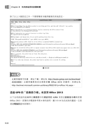 Chapter 5 利用群組原則部署軟體
5-24
除了以上 3 個設定之外，不需要變更本範例檔案的其他設定。
圖 5-5-9
此範例檔案可此此此此此此此，此址為 http://books.gotop.com.tw/download/
ACA018800 。 此 範 例 檔 案 是 改 自 微 軟 部 屬 Office 2010 的 範 例 ， 其 此 址 為
http://technet.microsoft.com/en-us/library/ff602181(v=office.14).aspx。
透過 GPO 的「啟動指令碼」來部署 Office 2013
以下沿用前面的組織單位業務部中的測試用的 GPO 來設定啟動指令碼與部署
Office 2013，部署的步驟請參考第 4 章的說明。圖 5-5-10 為完成後的畫面，它是
透過電腦設定來部署的。
 