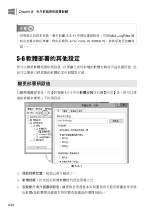 Chapter 5 利用群組原則部署軟體
5-26
若等很久仍然未安裝、看不此圖 5-5-11 中類似捷徑的話，可此dc1LogFiles 資
料夾查看安裝記錄檔，例如若看此 error code 為 30059 時，就表示產品金鑰有
誤。。
5-6 軟體部署的其他設定
您可以變更軟體部署的預設值，以便讓之後所新增的軟體自動採用這些預設值。您
也可以變更已經部署的軟體的這些相關設定值。
變更部署預設值
以使用者設定來說，在【對著圖 5-6-1 中的軟體安裝按右鍵內容】後，便可以透
過前景圖來變更以下的預設值：
圖 5-6-1
 預設封裝位置：前面已經介紹過了。
 新增封裝：用來設定新增軟體時的預設部署方式。
 安裝使用者介面選項設定：讓使用者透過基本安裝畫面或完整安裝畫面來安裝
此軟體(此軟體需具備基本與完整安裝畫面的選擇功能)。
 