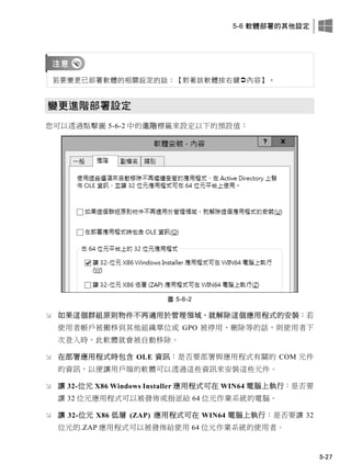 5-6 軟體部署的其他設定
5-27
若要變更已部署軟體的相關設定的話：【對著該軟體按右鍵內容】。
變更進階部署設定
您可以透過點擊圖 5-6-2 中的進階標籤來設定以下的預設值：
圖 5-6-2
 如果這個群組原則物件不再適用於管理領域，就解除這個應用程式的安裝：若
使用者帳戶被搬移到其他組織單位或 GPO 被停用、刪除等的話，則使用者下
次登入時，此軟體就會被自動移除。
 在部署應用程式時包含 OLE 資訊：是否要部署與應用程式有關的 COM 元件
的資訊，以便讓用戶端的軟體可以透過這些資訊來安裝這些元件。
 讓 32-位元 X86 Windows Installer 應用程式可在 WIN64 電腦上執行：是否要
讓 32 位元應用程式可以被發佈或指派給 64 位元作業系統的電腦。
 讓 32-位元 X86 低層 (ZAP) 應用程式可在 WIN64 電腦上執行：是否要讓 32
位元的.ZAP 應用程式可以被發佈給使用 64 位元作業系統的使用者。
 