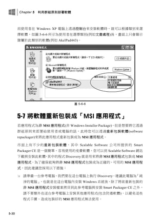 Chapter 5 利用群組原則部署軟體
5-30
而使用者在 Windows XP 電腦上透過控制台來安裝軟體時，就可以根據類別來選
擇軟體，如圖 5-6-6 所示為使用者在選擇類別(例如文書處理)後，畫面上只會顯示
隸屬於此類別的軟體(例如 AkelPad443)。
圖 5-6-6
5-7 將軟體重新包裝成「MSI 應用程式」
若應用程式為非 MSI 應用程式(非 Windows Installer Package)，但是想要將它透過
群組原則來部署給使用者或電腦的話，此時您可以透過重新包裝軟體(software
repackager)來將此應用程式重新包裝成為 MSI 應用程式。
市面上有不少的重新包裝軟體，其中 Scalable Software 公司所提供的 Smart
Packager CE 是一個簡單、容易使用的免費軟體，您可以到 Scalable Software 網站
下載與安裝此軟體，其中的程式 Discovery 就是用來將非 MSI 應用程式包裝成 MSI
應用程式。為了確保能夠將非 MSI 應用程式包裝成為正確的、可用的 MSI 應用程
式，因此建議您採用以下措施：
 請準備一台參考電腦，我們要在這台電腦上執行 Discovery。建議此電腦為「純
淨的電腦」，也就是在這台電腦內安裝 Windows 系統後，除了將欲重新包裝的
非 MSI 應用程式安裝檔案拷貝到此參考電腦與安裝 Smart Packager CE 之外，
請不要額外在這台參考電腦上安裝其他應用程式(包含防毒軟體)，以避免這些
程式干擾、造成包裝好的 MSI 應用程式無法使用。
 