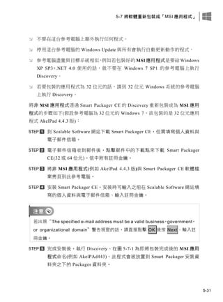 5-7 將軟體重新包裝成「MSI 應用程式」
5-31
 不要在這台參考電腦上額外執行任何程式。
 停用這台參考電腦的 Windows Update 與所有會執行自動更新動作的程式。
 參考電腦盡量與目標系統相似，例如若包裝好的 MSI 應用程式是要給 Windows
XP SP3+.NET 4.0 使用的話，就不要在 Windows 7 SP1 的參考電腦上執行
Discovery。
 若要包裝的應用程式為 32 位元的話，請到 32 位元 Windows 系統的參考電腦
上執行 Discovery。
將非 MSI 應用程式透過 Smart Packager CE 的 Discovery 重新包裝成為 MSI 應用
程式的步驟如下(假設參考電腦為 32 位元的 Windows 7、欲包裝的是 32 位元應用
程式 AkelPad 4.4.3 版)：
此 Scalable Software 此此此此 Smart Packager CE，但需填寫個人資料此
電子郵件信箱。
電子郵件信箱收此郵件後，點擊郵件中的此此點來此此 Smart Packager
CE(32 或 64 位元)。信中附有註冊金鑰。
將非 MSI 應用程式(例如 AkelPad 4.4.3 版)此 Smart Packager CE 軟體檔
案拷貝此此參考電腦。
安裝 Smart Packager CE。安裝時可輸入之前在 Scalable Software 此此填
寫的個人資料此電子郵件信箱、輸入註冊金鑰。
若出現“The specified e-mail address must be a valid business，government，
or organizational domain”警告視窗的話，請直接點擊 OK 後按 Next、輸入註
冊金鑰。
完成安裝後，執行 Discovery、在圖 5-7-1 為即將包裝完成後的 MSI 應用
程式命名(例如 AkelPAd443)、此程式會被放置此 Smart Packager 安裝資
料夾之此的 Packages 資料夾。
 