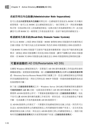 Chapter 1 Active Directory 網域服務(AD DS)
1-10
系統管理員角色隔離(Administrator Role Separation)
您可以透過系統管理員角色隔離來將任何一位網域使用者指派為 RODC 的本機系
統管理員，他可以在 RODC 這台網域控制站登入、執行管理工作，例如更新驅動
程式等，但他卻無法登入其他網域控制站，也無法執行其他網域管理工作。此功能
讓您可以將 RODC 的一般管理工作委派給使用者，但卻不會危害到網域安全。
唯讀網域名稱系統(Read-Only Domain Name System)
您可以在 RODC 上架設 DNS 伺服器，RODC 會複寫 DNS 伺服器的所有應用程式
目錄分割區。用戶端可向此台扮演 RODC 角色的 DNS 伺服器提出 DNS 查詢要求。
不過 RODC 的 DNS 伺服器不支援用戶端直接來動態更新，因此用戶端的更新記錄
要求，會被此 DNS 伺服器轉介到其他 DNS 伺服器，讓用戶端轉向該 DNS 伺服器
更新，而 RODC 的 DNS 伺服器也會自動從這台 DNS 伺服器複寫這筆更新記錄。
可重新啟動的 AD DS(Restartable AD DS)
在舊版 Windows 網域控制站內，若要進行 AD DS 資料庫維護工作的話(例如資料
庫離線重整)，就需重新啟動電腦、進入目錄服務修復模式(或譯為目錄服務還原模
式，Directory Service Restore Mode)來執行維護工作。若這台網域控制站也同時提
供其他網路服務的話，例如它同時也是 DHCP 伺服器，則重新啟動電腦將造成這
些服務暫時中斷。
除了進入目錄服務修復模式之外，Windows Server 2012(R2)等網域控制站還提供
可重新啟動的 AD DS 功能，也就是說若要執行 AD DS 資料庫維護工作的話，只
需要將 AD DS 服務停止即可，不需重新啟動電腦來進入目錄服務修復模式，如此
不但可以讓 AD DS 資料庫的維護工作更容易、更快完成，而且其他服務也不會被
中斷。完成維護工作後再重新啟動 AD DS 服務即可。
在 AD DS 服務停止的情況下，只要還有其他網域控制站在線上的話，則仍然可以
在這台 AD DS 服務停止的網域控制站上利用網域使用者帳戶來登入。若沒有其他
網域控制站在線上的話，則在這台 AD DS 服務已停止的網域控制站上，預設只能
夠利用目錄服務修復模式的系統管理員帳戶來進入目錄服務修復模式。
 