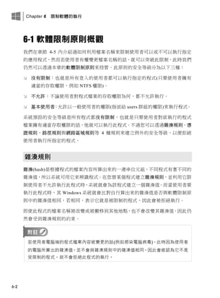 Chapter 6 限制軟體的執行
6-2
6-1 軟體限制原則概觀
我們在章節 4-5 內介紹過如何利用檔案名稱來限制使用者可以或不可以執行指定
的應用程式，然而若使用者有權變更檔案名稱的話，就可以突破此限制，此時我們
仍然可以透過本章的軟體限制原則來控管。此原則的安全等級分為以下三種：
 沒有限制：也就是所有登入的使用者都可以執行指定的程式(只要使用者擁有
適當的存取權限，例如 NTFS 權限)。
 不允許：不論使用者對程式檔案的存取權限為何，都不允許執行。
 基本使用者：允許以一般使用者的權限(指派給 users 群組的權限)來執行程式。
系統預設的安全等級是所有程式都沒有限制，也就是只要使用者對欲執行的程式
檔案擁有適當存取權限的話，他就可以執行此程式。不過您可以透過雜湊規則、憑
證規則、路徑規則與網路區域規則等 4 種規則來建立例外的安全等級，以便拒絕
使用者執行所指定的程式。
雜湊規則
雜湊(hash)是根據程式的檔案內容所算出來的一連串位元組，不同程式有著不同的
雜湊值，所以系統可用它來辨識程式。在您替某個程式建立雜湊規則，並利用它限
制使用者不允許執行此程式時，系統就會為該程式建立一個雜湊值。而當使用者要
執行此程式時，其 Windows 系統就會比對自行算出來的雜湊值是否與軟體限制原
則中的雜湊值相同，若相同，表示它就是被限制的程式，因此會被拒絕執行。
即使此程式的檔案名稱被改變或被搬移到其他地點，也不會改變其雜湊值，因此仍
然會受到雜湊規則的約束。
若使用者電腦端的程式檔案內容被變更的話(例如感染電腦病毒)，此時因為使用者
的電腦所算出的雜湊值，並不會與雜湊規則中的雜湊值相同，因此會被認為它不是
受限制的程式，故不會拒絕此程式的執行。
 