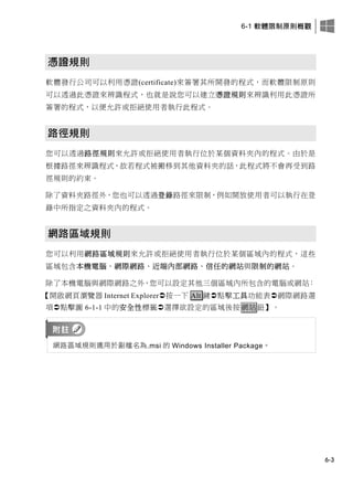 6-1 軟體限制原則概觀
6-3
憑證規則
軟體發行公司可以利用憑證(certificate)來簽署其所開發的程式，而軟體限制原則
可以透過此憑證來辨識程式，也就是說您可以建立憑證規則來辨識利用此憑證所
簽署的程式，以便允許或拒絕使用者執行此程式。
路徑規則
您可以透過路徑規則來允許或拒絕使用者執行位於某個資料夾內的程式。由於是
根據路徑來辨識程式，故若程式被搬移到其他資料夾的話，此程式將不會再受到路
徑規則的約束。
除了資料夾路徑外，您也可以透過登錄路徑來限制，例如開放使用者可以執行在登
錄中所指定之資料夾內的程式。
網路區域規則
您可以利用網路區域規則來允許或拒絕使用者執行位於某個區域內的程式，這些
區域包含本機電腦、網際網路、近端內部網路、信任的網站與限制的網站。
除了本機電腦與網際網路之外，您可以設定其他三個區域內所包含的電腦或網站：
【開啟網頁瀏覽器 Internet Explorer按一下 Alt 鍵點擊工具功能表網際網路選
項點擊圖 6-1-1 中的安全性標籤選擇欲設定的區域後按網站鈕】。
網路區域規則適用於副檔名為.msi 的 Windows Installer Package。
 