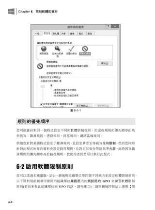 Chapter 6 限制軟體的執行
6-4
圖 6-1-1
規則的優先順序
您可能會針對同一個程式設定不同的軟體限制規則，而這些規則的優先順序由高
到低為：雜湊規則、憑證規則、路徑規則、網路區域規則。
例如您針對某個程式設定了雜湊規則，且設定其安全等級為沒有限制，然而您同時
針對此程式所在的資料夾設定路徑規則，且設定其安全等級為不允許，此時因為雜
湊規則的優先順序高於路徑規則，故使用者仍然可以執行此程式。
6-2 啟用軟體限制原則
您可以透過本機電腦、站台、網域與組織單位等四個不同地方來設定軟體限制原則。
以下將利用前幾章所使用的組織單位業務部內的測試用的 GPO 來練習軟體限制
原則(若尚未有此組織單位與 GPO 的話，請先建立)：請到網域控制站上選用【開
 