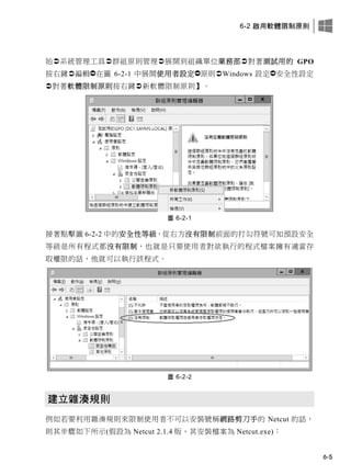 6-2 啟用軟體限制原則
6-5
始系統管理工具群組原則管理展開到組織單位業務部對著測試用的 GPO
按右鍵編輯在圖 6-2-1 中展開使用者設定原則Windows 設定安全性設定
對著軟體限制原則按右鍵新軟體限制原則】。
圖 6-2-1
接著點擊圖 6-2-2 中的安全性等級，從右方沒有限制前面的打勾符號可知預設安全
等級是所有程式都沒有限制，也就是只要使用者對欲執行的程式檔案擁有適當存
取權限的話，他就可以執行該程式。
圖 6-2-2
建立雜湊規則
例如若要利用雜湊規則來限制使用者不可以安裝號稱網路剪刀手的 Netcut 的話，
則其步驟如下所示(假設為 Netcut 2.1.4 版、其安裝檔案為 Netcut.exe)：
 