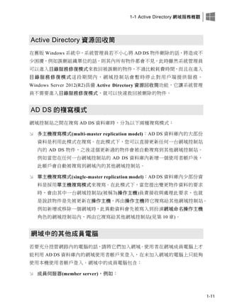 1-1 Active Directory 網域服務概觀
1-11
Active Directory 資源回收筒
在舊版 Windows 系統中，系統管理員若不小心將 AD DS 物件刪除的話，將造成不
少困擾，例如誤刪組織單位的話，則其內所有物件都會不見，此時雖然系統管理員
可以進入目錄服務修復模式來救回被誤刪的物件，不過比較耗費時間，而且在進入
目錄服務修復模式這段期間內，網域控制站會暫時停止對用戶端提供服務。
Windows Server 2012(R2)具備 Active Directory 資源回收筒功能，它讓系統管理
員不需要進入目錄服務修復模式，就可以快速救回被刪除的物件。
AD DS 的複寫模式
網域控制站之間在複寫 AD DS 資料庫時，分為以下兩種複寫模式：
 多主機複寫模式(multi-master replication model)：AD DS 資料庫內的大部份
資料是利用此模式在複寫。在此模式下，您可以直接更新任何一台網域控制站
內的 AD DS 物件，之後這個更新過的物件會被自動複寫到其他網域控制站。
例如當您在任何一台網域控制站的 AD DS 資料庫內新增一個使用者帳戶後，
此帳戶會自動被複寫到網域內的其他網域控制站。
 單主機複寫模式(single-master replication model)：AD DS 資料庫內少部份資
料是採用單主機複寫模式來複寫。在此模式下，當您提出變更物件資料的要求
時，會由其中一台網域控制站(被稱為操作主機)負責接收與處理此要求，也就
是說該物件是先被更新在操作主機，再由操作主機將它複寫給其他網域控制站。
例如新增或移除一個網域時，此異動資料會先被寫入到扮演網域命名操作主機
角色的網域控制站內，再由它複寫給其他網域控制站(見第 10 章)。
網域中的其他成員電腦
若要充分控管網路內的電腦的話，請將它們加入網域。使用者在網域成員電腦上才
能利用 AD DS 資料庫內的網域使用者帳戶來登入，在未加入網域的電腦上只能夠
使用本機使用者帳戶登入。網域中的成員電腦包含：
 成員伺服器(member server)，例如：
 