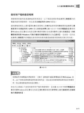 6-2 啟用軟體限制原則
6-11
啟用用戶端的憑證規則
憑證規則的啟用是透過群組原則來設定，以下假設是要針對組織單位業務部內的
電腦來啟用憑證規則，而且是透過測試用的 GPO 來設定。
請到網域控制站上選用【開始系統管理工具群組原則管理展開到組織單位業
務部對著測試用的 GPO 按右鍵編輯在圖 6-2-13 中展開電腦設定原則
Windows 設定安全性設定本機原則安全性選項將右邊的系統設定：於軟
體限制原則對 Windows 可執行檔使用憑證規則設定為已啟用】。完成後，位於此
組織單位業務部內的電腦在套用原則後便具備透過憑證來限制程式執行的功能。
圖 6-2-13
若要啟用本機電腦的憑證規則：【執行 GPEDIT.MSC電腦設定Windows 設
定…(以下與前述網域群組原則路徑相同)】，若此設定與網域群組原則設定有衝突
時，則以網域群組原則的設定優先。
您也可以透過以下途徑來啟用用戶端的憑證規則：【在圖 6-2-14 中展開電腦設定
原則Windows設定安全性設定軟體限制原則雙擊右邊的強制點選強制
執行憑證規則】。
 