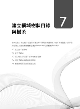 7建立網域樹狀目錄
與樹系
我們在第 2 章已經介紹過如何建立單一網域的網路環境，而本章將更進一步介紹
如何建立完整的網域樹狀目錄(domain tree)與樹系(forest)。
7-1 建立第一個網域
7-2 建立子網域
7-3 建立樹系中的第 2 個網域樹狀目錄
7-4 移除子網域與網域樹狀目錄
7-5 變更網域控制站的電腦名稱
 
