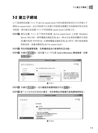 7-2 建立子網域
7-3
7-2 建立子網域
以下透過將前面圖 7-1-1 中 dc3.tw.sayms.local 升級為網域控制站的方式來建立子
網域 tw.sayms.local，這台伺服器可以是獨立伺服器或隸屬於其他網域的現有成員
伺服器。請先確定前面圖 7-1-1 中的根網域 sayms.local 已經建立完。
請先在圖 7-1-1 左下角的伺服器 dc3.tw.sayms.local 上安裝 Windows
Server 2012 R2、將其電腦名稱設定為 dc3、IPv4 位址等依照圖所示來設
定(圖中採用 TCP/IPv4)。注意將電腦名稱設定為 dc3 即可，等升級為網域
控制站後，就會自動改為 dc3.tw.sayms.local。
開啟伺服器管理員、點擊儀表版處的新增角色及功能。
持續按下一步鈕一直到圖 7-2-1 中勾選 Active Directory 網域服務、點擊
新增功能鈕。
圖 7-2-1
持續按下一步鈕一直到確認安裝選項畫面時按安裝鈕。
圖 7-2-2 為完成安裝後的畫面，請點擊將此伺服器升級為網域控制站。
圖 7-2-2
 