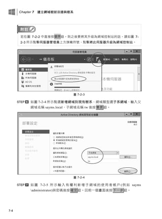 Chapter 7 建立網域樹狀目錄與樹系
7-4
若在圖 7-2-2 中直接按關閉鈕，則之後要將其升級為網域控制站的話，請如圖 7-
2-3 所示點擊伺服器管理員上方旗幟符號、點擊將此伺服器升級為網域控制站。
圖 7-2-3
如圖 7-2-4 所示點選新增網域到現有樹系、網域類型選子系網域、輸入父
網域名稱 sayms.local、子網域名稱 tw 後按變更鈕。
圖 7-2-4
如 圖 7-2-5 所 示 輸 入 有 權 利 新 增 子 網 域 的 使 用 者 帳 戶 ( 例 如 sayms
administrator)與密碼後按確定鈕。回前一個畫面後按下一步鈕。
 