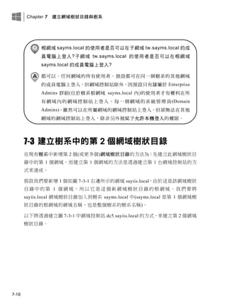 Chapter 7 建立網域樹狀目錄與樹系
7-10
根網域 sayms.local 的使用者是否可以在子網域 tw.sayms.local 的成
員電腦上登入?子網域 tw.sayms.local 的使用者是否可以在根網域
sayms.local 的成員電腦上登入?
都可以。任何網域的所有使用者，預設都可在同一個樹系的其他網域
的成員電腦上登入，但網域控制站除外，因預設只有隸屬於 Enterprise
Admins 群組(位於樹系根網域 sayms.local 內)的使用者才有權利在所
有網域內的網域控制站上登入。每一個網域的系統管理員(Domain
Admins)，雖然可以在所屬網域的網域控制站上登入，但卻無法在其他
網域的網域控制站上登入，除非另外被賦予允許本機登入的權限。
7-3 建立樹系中的第 2 個網域樹狀目錄
在現有樹系中新增第 2 個(或更多個)網域樹狀目錄的方法為：先建立此網域樹狀目
錄中的第 1 個網域，而建立第 1 個網域的方法是透過建立第 1 台網域控制站的方
式來達成。
假設我們要新增 1 個如圖 7-3-1 右邊所示的網域 sayiis.local，由於這是該網域樹狀
目錄中的第 1 個網域，所以它是這個新網域樹狀目錄的根網域。我們要將
sayiis.local 網域樹狀目錄加入到樹系 sayms.local 中(sayms.local 是第 1 個網域樹
狀目錄的根網域的網域名稱，也是整個樹系的樹系名稱)。
以下將透過建立圖 7-3-1 中網域控制站 dc5.sayiis.local 的方式，來建立第 2 個網域
樹狀目錄。
 