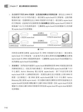 Chapter 7 建立網域樹狀目錄與樹系
7-12
 各自使用不同的 DNS 伺服器，並透過區域轉送來複寫記錄：請在此台 DNS 伺
服器(見圖 7-3-2 右半部)內建立一個名稱為 sayiis.local 的主要區域，並啟用動
態更新功能，您還需要在此台 DNS 伺服器內另外建立一個名稱為 sayms.local
的次要區域，此區域內的記錄需要透過區域轉送從網域 sayms.local 的 DNS 伺
服器(圖 7-3-2 左半部)複寫過來，它讓網域 sayiis.local 的成員電腦可以找到網
域 sayms.local 的成員電腦。
圖 7-3-2
同時您也需要在網域 sayms.local 的 DNS 伺服器內另外建立一個名稱為
sayiis.local 的次要區域，此區域內的記錄也需要透過區域轉送從網域
sayiis.local 的 DNS 伺服器複寫過來，它讓網域 sayms.local 的成員電腦可以
找到網域 sayiis.local 的成員電腦。
 其他情況：我們前面所建置的 sayms.local 網域環境是將 DNS 伺服器直接安裝
到網域控制站上，因此其內會自動建立一個 DNS 區域 sayms.local(如圖 7-3-3
中 左 邊 的 Active Directory 整 合 區 域 sayms.local) ， 接 下 來 當 您 要 安 裝
sayiis.local 的第 1 台網域控制站時，其預設也會在這台伺服器上安裝 DNS 伺
服器，並自動建立一個 DNS 區域 sayiis.local(如圖 7-3-3 中右邊的 Active
Directory 整合區域 sayiis.local)，而且還會自動設定轉寄站來將其他區域(包含
sayms.local)的查詢要求轉給圖中左邊的 DNS 伺服器，因此 sayiis.local 的成員
電腦可以透過右邊的 DNS 伺服器來同時查詢 sayms.local 與 sayiis.local 區域的
成員電腦。
 